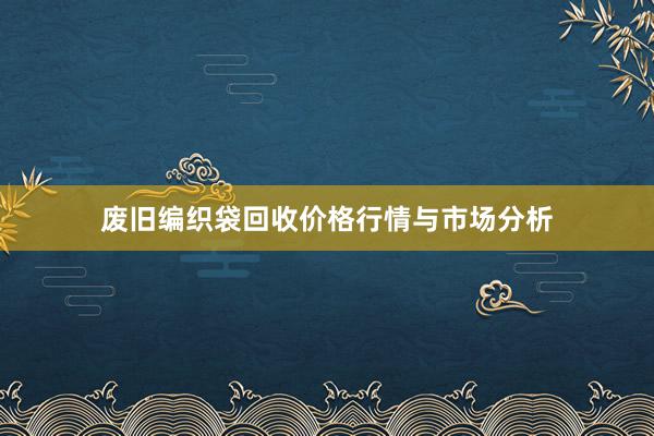 废旧编织袋回收价格行情与市场分析