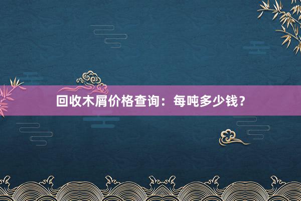 回收木屑价格查询：每吨多少钱？